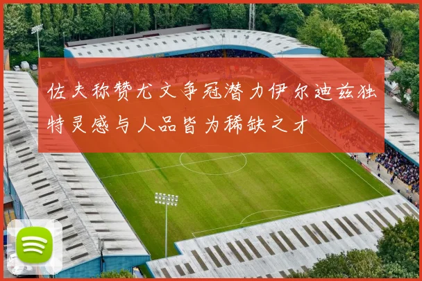 佐夫称赞尤文争冠潜力伊尔迪兹独特灵感与人品皆为稀缺之才