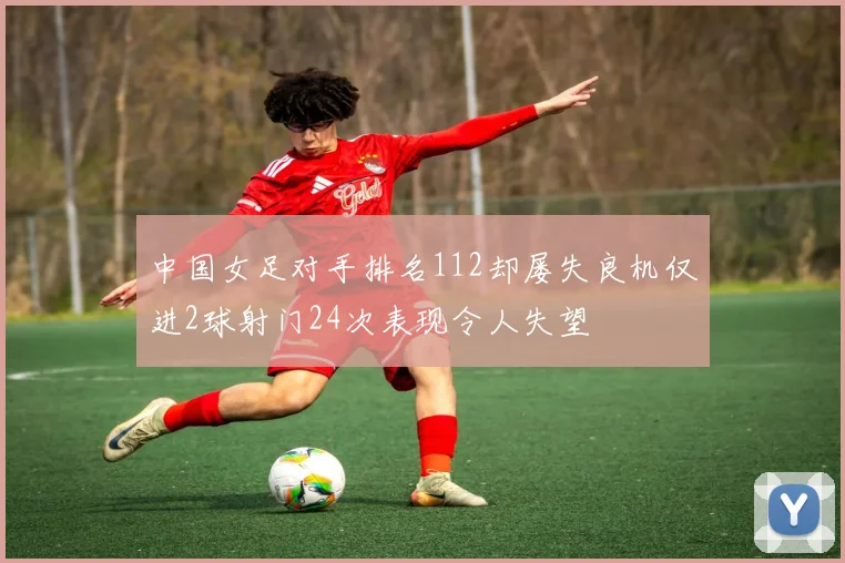 中国女足对手排名112却屡失良机仅进2球射门24次表现令人失望