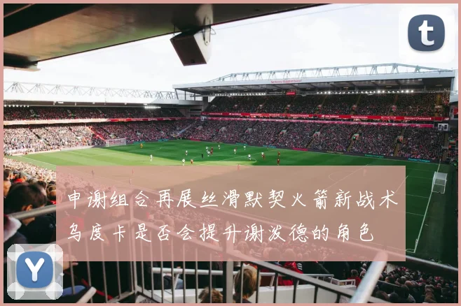 申谢组合再展丝滑默契火箭新战术乌度卡是否会提升谢泼德的角色