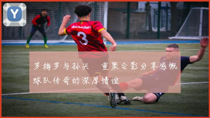 罗梅罗与孙兴慜重聚合影分享感慨球队传奇的深厚情谊