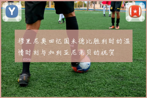 穆里尼奥回忆国米德比胜利时的温情时刻与加利亚尼老贝的祝贺