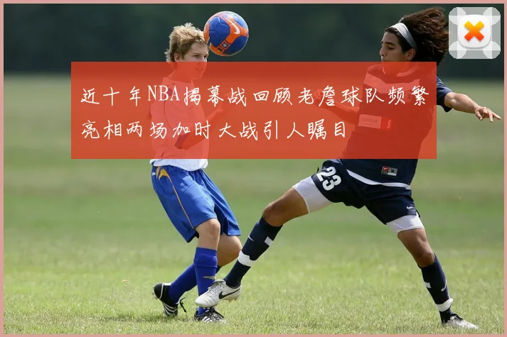 近十年NBA揭幕战回顾老詹球队频繁亮相两场加时大战引人瞩目