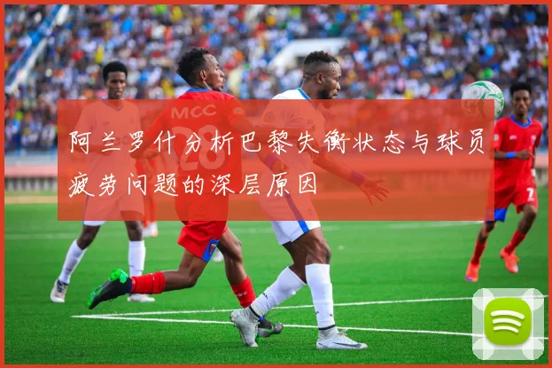 阿兰罗什分析巴黎失衡状态与球员疲劳问题的深层原因