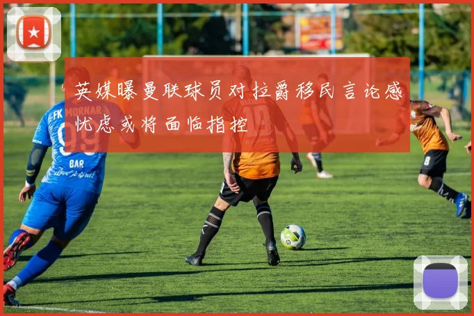 英媒曝曼联球员对拉爵移民言论感忧虑或将面临指控