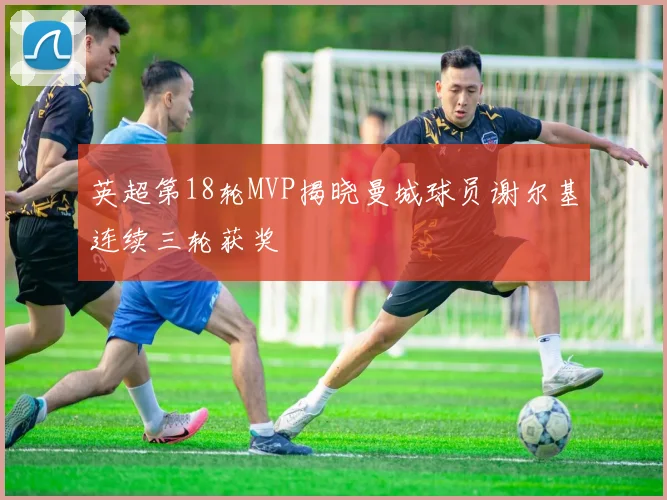 英超第18轮MVP揭晓曼城球员谢尔基连续三轮获奖