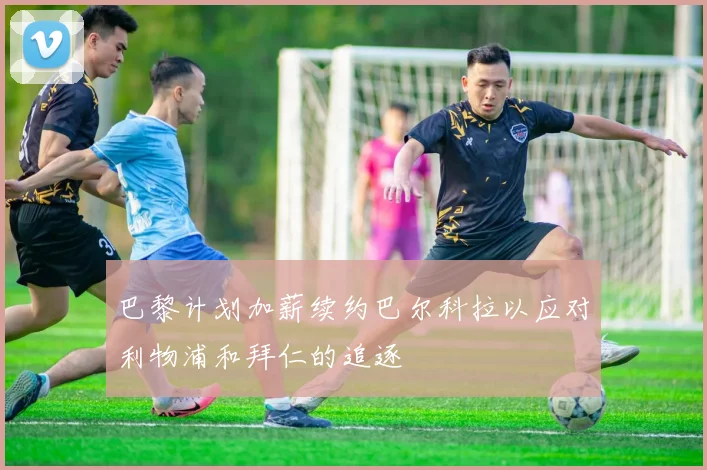 巴黎计划加薪续约巴尔科拉以应对利物浦和拜仁的追逐