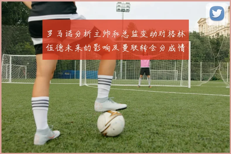 罗马诺分析主帅和总监变动对格林伍德未来的影响及曼联转会分成情况